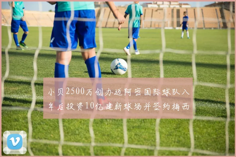 小贝2500万创办迈阿密国际球队八年后投资10亿建新球场并签约梅西