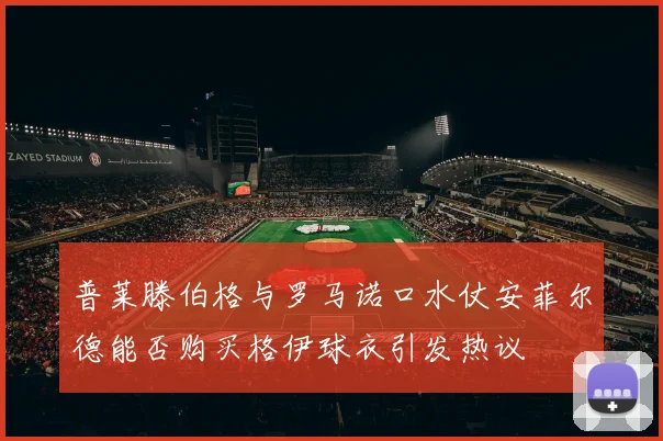 普莱滕伯格与罗马诺口水仗安菲尔德能否购买格伊球衣引发热议