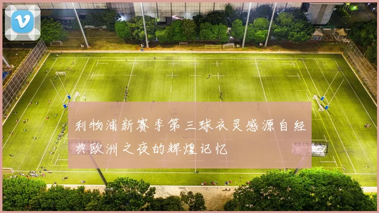 利物浦新赛季第三球衣灵感源自经典欧洲之夜的辉煌记忆