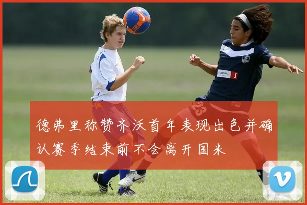 德弗里称赞齐沃首年表现出色并确认赛季结束前不会离开国米