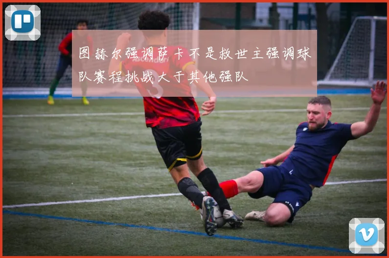 图赫尔强调萨卡不是救世主强调球队赛程挑战大于其他强队