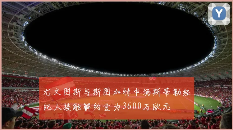 尤文图斯与斯图加特中场斯蒂勒经纪人接触解约金为3600万欧元