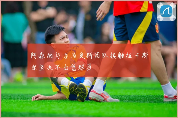 阿森纳与吉马良斯团队接触纽卡斯尔坚决不出售球员