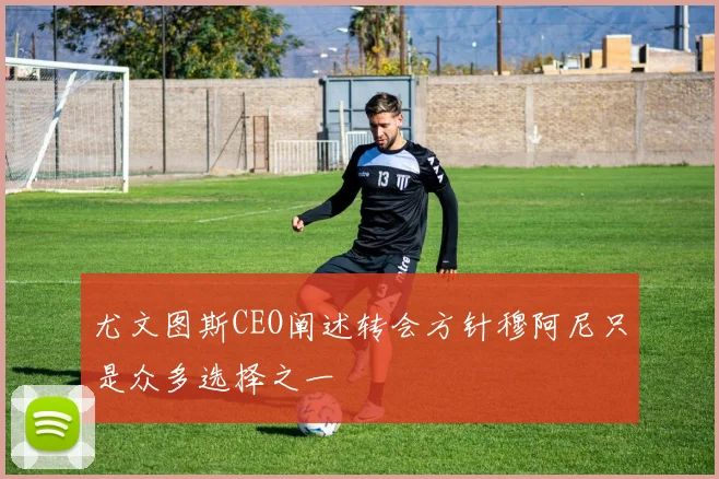 尤文图斯CEO阐述转会方针穆阿尼只是众多选择之一