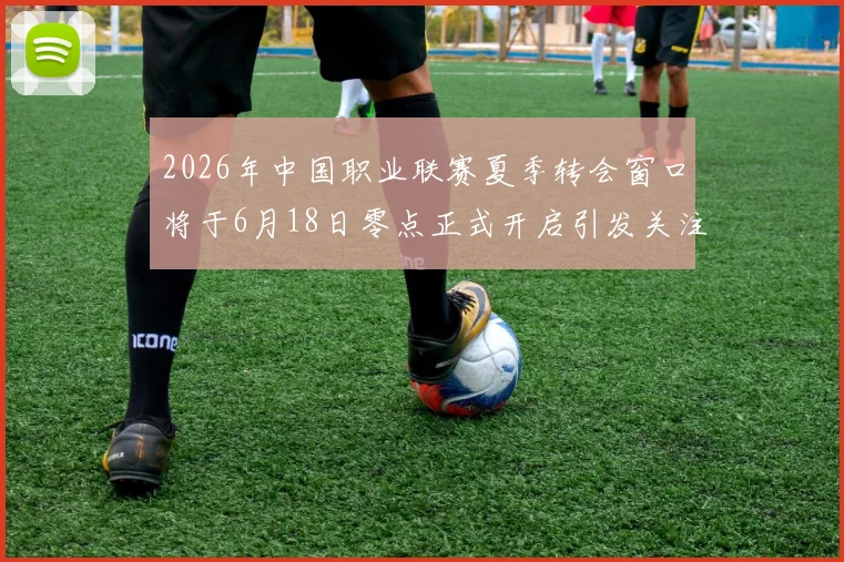2026年中国职业联赛夏季转会窗口将于6月18日零点正式开启引发关注