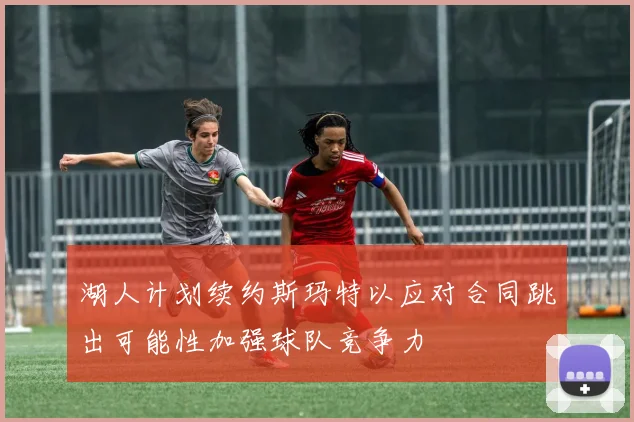 湖人计划续约斯玛特以应对合同跳出可能性加强球队竞争力