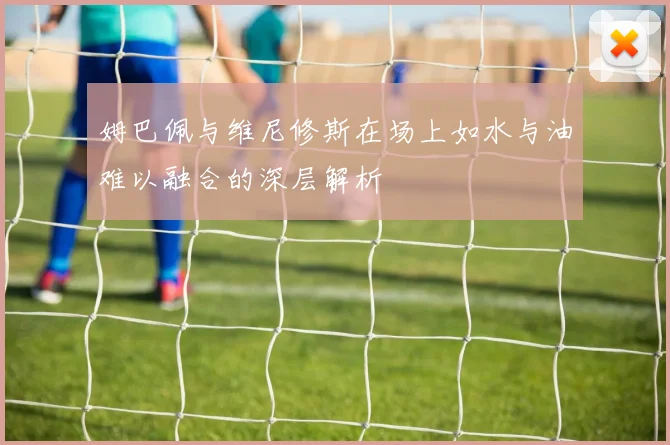 姆巴佩与维尼修斯在场上如水与油难以融合的深层解析