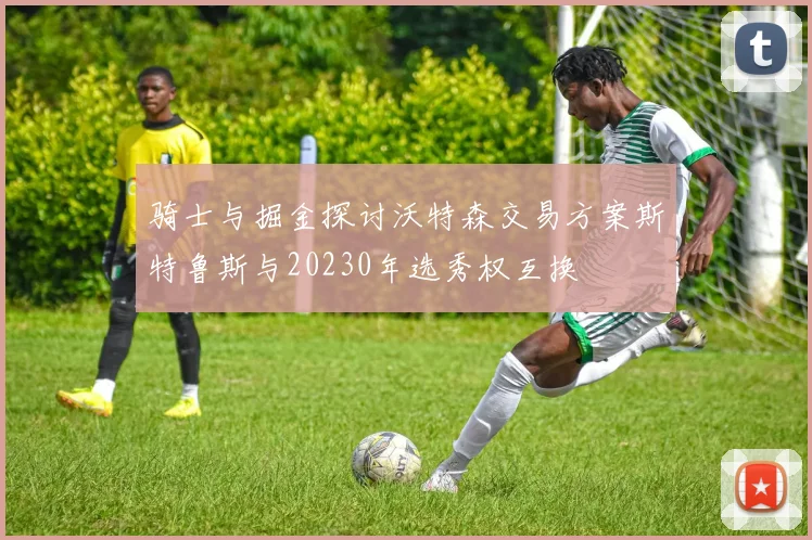 骑士与掘金探讨沃特森交易方案斯特鲁斯与20230年选秀权互换