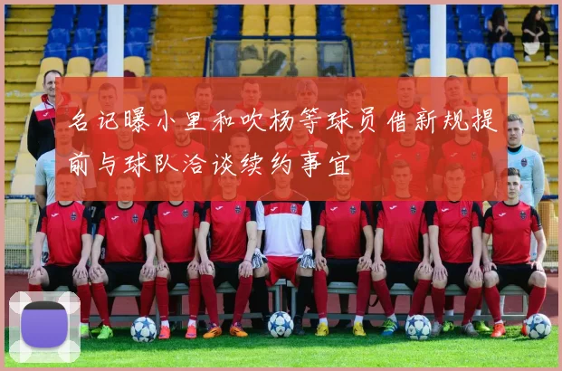 名记曝小里和吹杨等球员借新规提前与球队洽谈续约事宜
