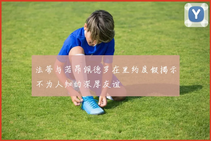 法蒂与若昂佩德罗在里约度假揭示不为人知的深厚友谊