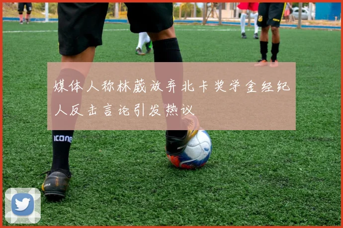 媒体人称林葳放弃北卡奖学金经纪人反击言论引发热议