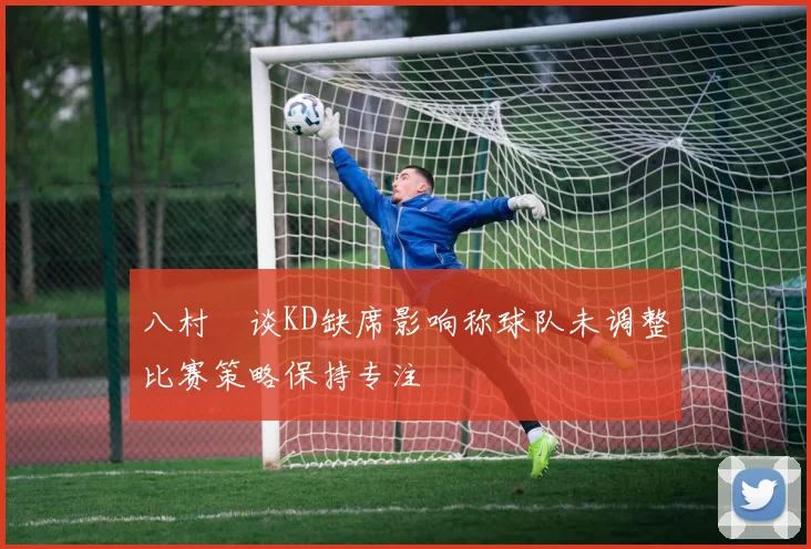 八村塁谈KD缺席影响称球队未调整比赛策略保持专注