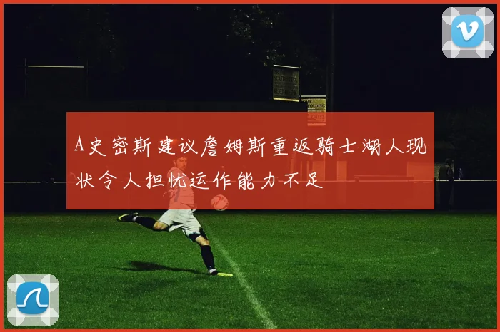 A史密斯建议詹姆斯重返骑士湖人现状令人担忧运作能力不足