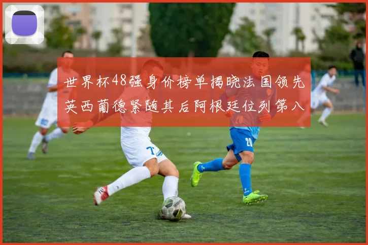 世界杯48强身价榜单揭晓法国领先英西葡德紧随其后阿根廷位列第八