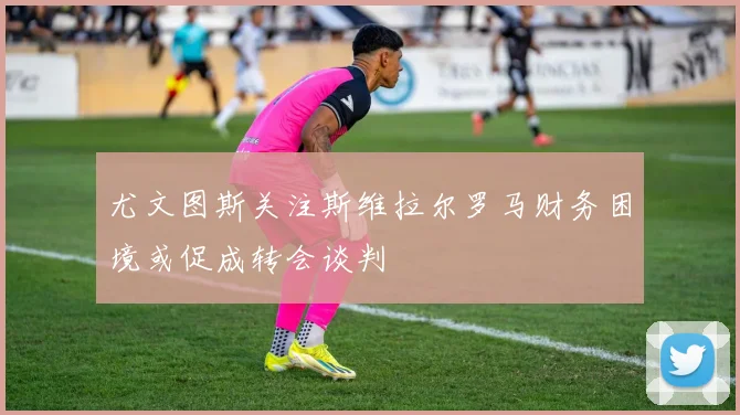 尤文图斯关注斯维拉尔罗马财务困境或促成转会谈判