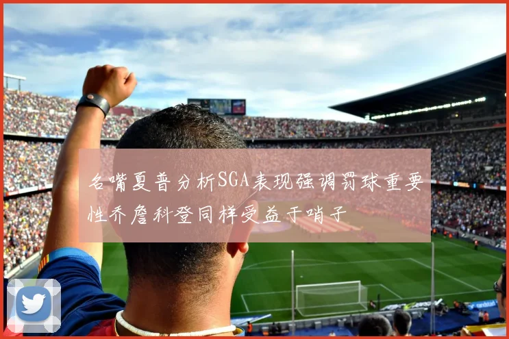 名嘴夏普分析SGA表现强调罚球重要性乔詹科登同样受益于哨子