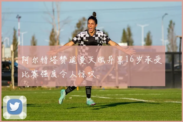 阿尔特塔赞道曼天赋异禀16岁承受比赛强度令人惊叹