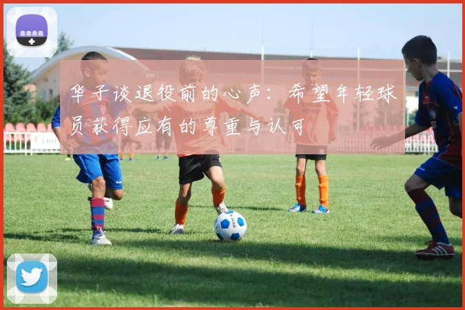 华子谈退役前的心声：希望年轻球员获得应有的尊重与认可