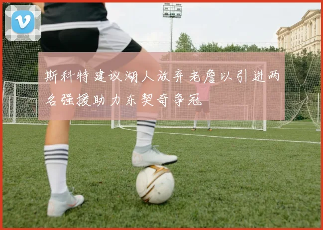 斯科特建议湖人放弃老詹以引进两名强援助力东契奇争冠