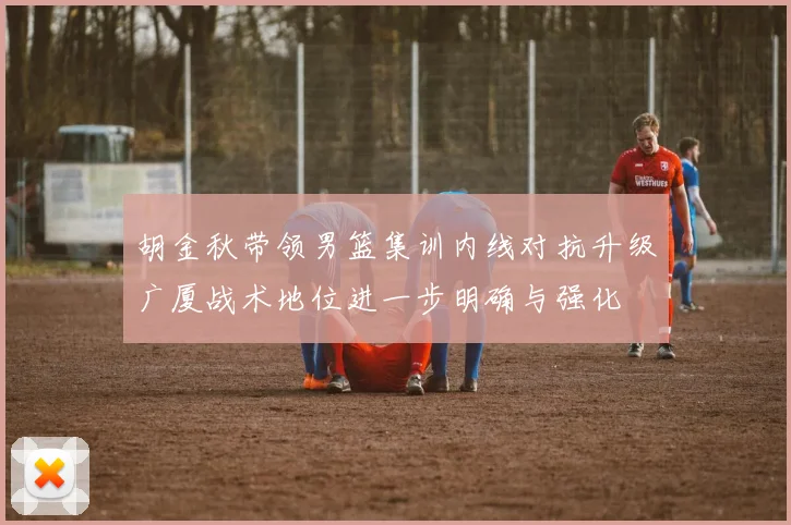 胡金秋带领男篮集训内线对抗升级广厦战术地位进一步明确与强化