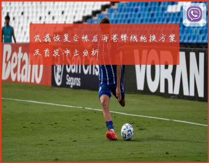 武磊恢复合练后海港锋线轮换方案及首发冲击分析