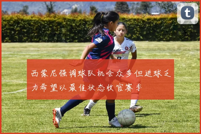 西蒙尼强调球队机会众多但进球乏力希望以最佳状态收官赛季