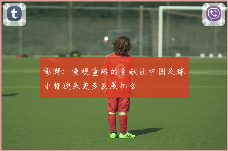 澎湃：重视董路的贡献让中国足球小将迎来更多发展机会