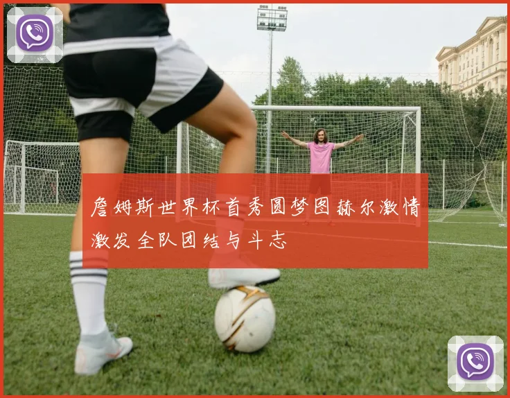 詹姆斯世界杯首秀圆梦图赫尔激情激发全队团结与斗志