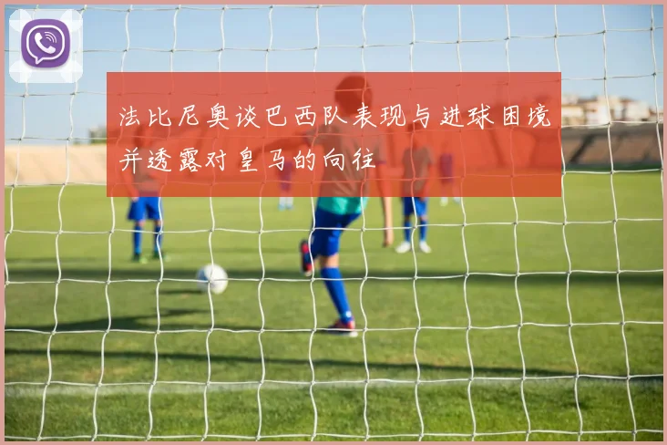 法比尼奥谈巴西队表现与进球困境并透露对皇马的向往
