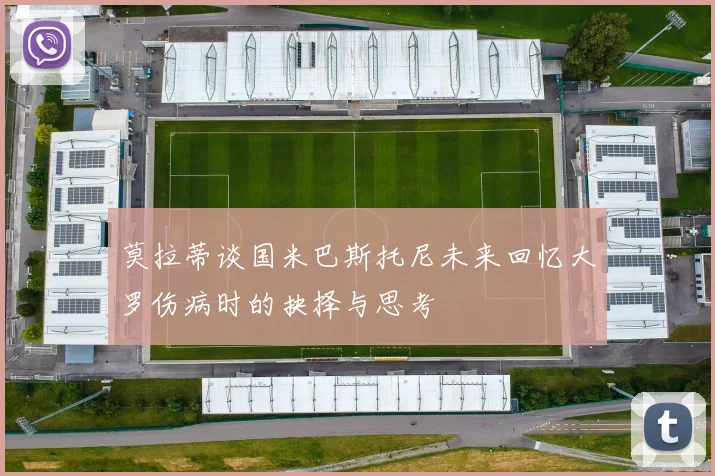 莫拉蒂谈国米巴斯托尼未来回忆大罗伤病时的抉择与思考
