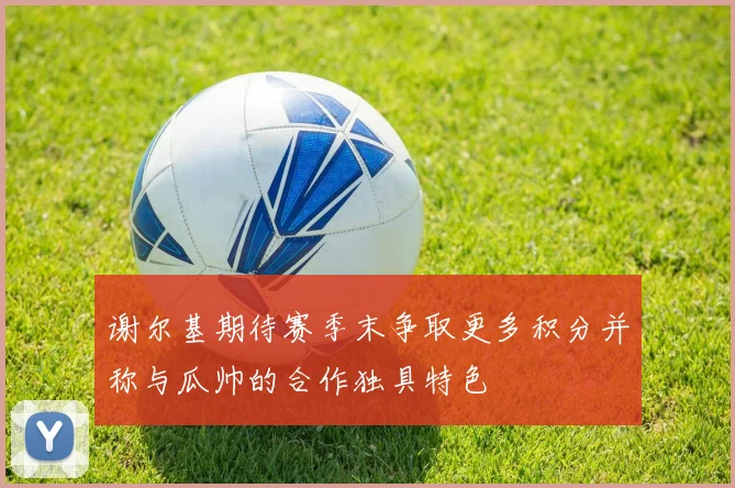 谢尔基期待赛季末争取更多积分并称与瓜帅的合作独具特色