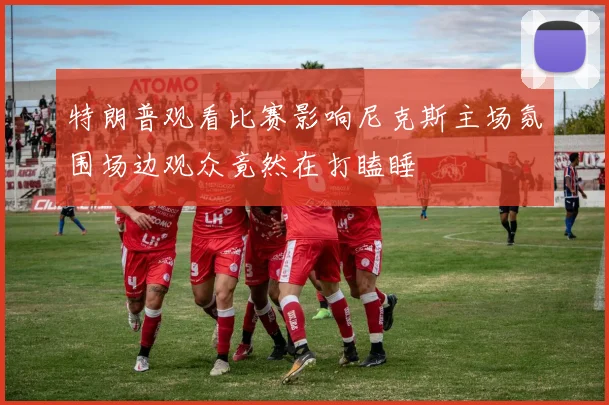 特朗普观看比赛影响尼克斯主场氛围场边观众竟然在打瞌睡