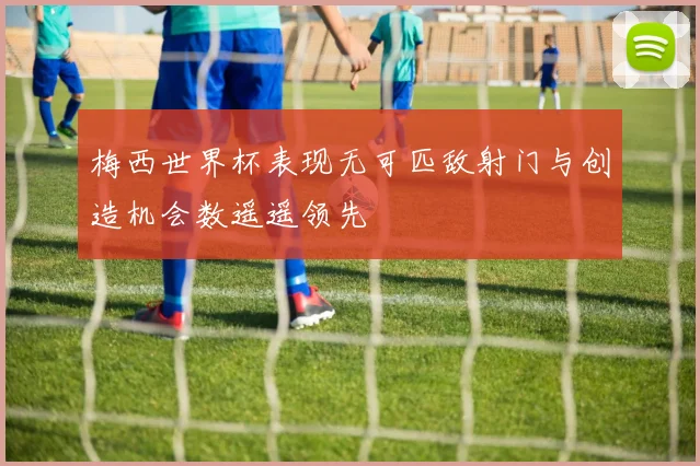 梅西世界杯表现无可匹敌射门与创造机会数遥遥领先