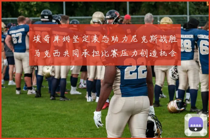 埃奇库姆坚定表态助力尼克斯战胜马克西共同承担比赛压力创造机会
