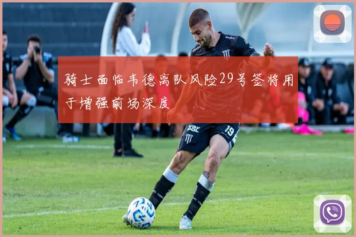骑士面临韦德离队风险29号签将用于增强前场深度